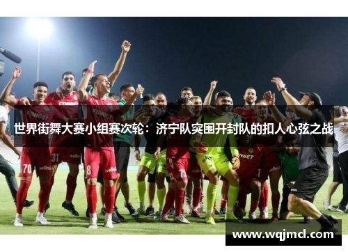 世界街舞大赛小组赛次轮：济宁队突围开封队的扣人心弦之战