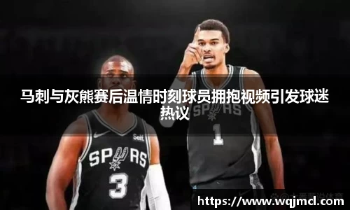 马刺与灰熊赛后温情时刻球员拥抱视频引发球迷热议